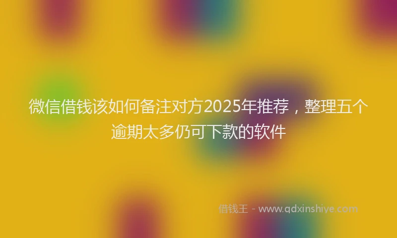 微信借钱该如何备注对方2025年推荐，整理五个逾期太多仍可下款的软件