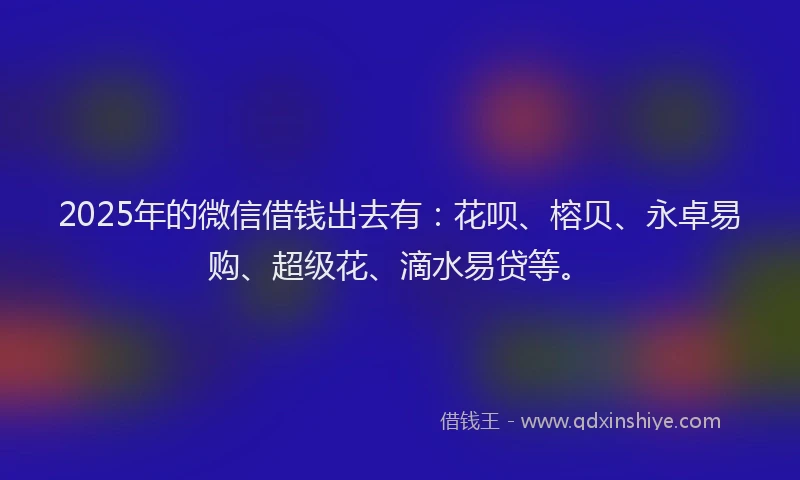 2025年的微信借钱出去有：花呗、榕贝、永卓易购、超级花、滴水易贷等。