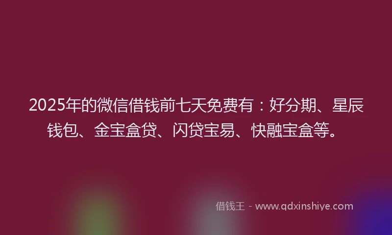 2025年的微信借钱前七天免费有：好分期、星辰钱包、金宝盒贷、闪贷宝易、快融宝盒等。