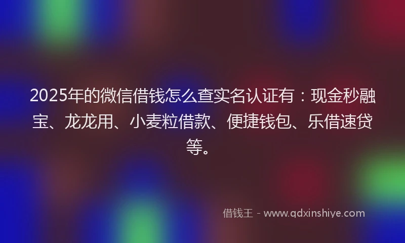 2025年的微信借钱怎么查实名认证有：现金秒融宝、龙龙用、小麦粒借款、便捷钱包、乐借速贷等。
