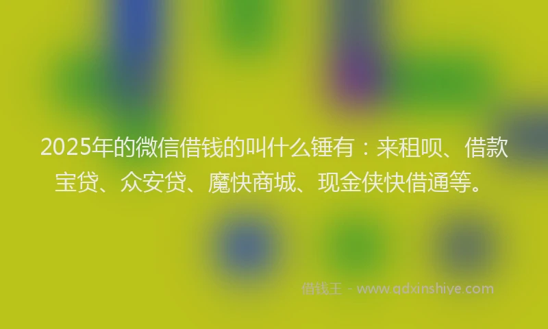 2025年的微信借钱的叫什么锤有：来租呗、借款宝贷、众安贷、魔快商城、现金侠快借通等。