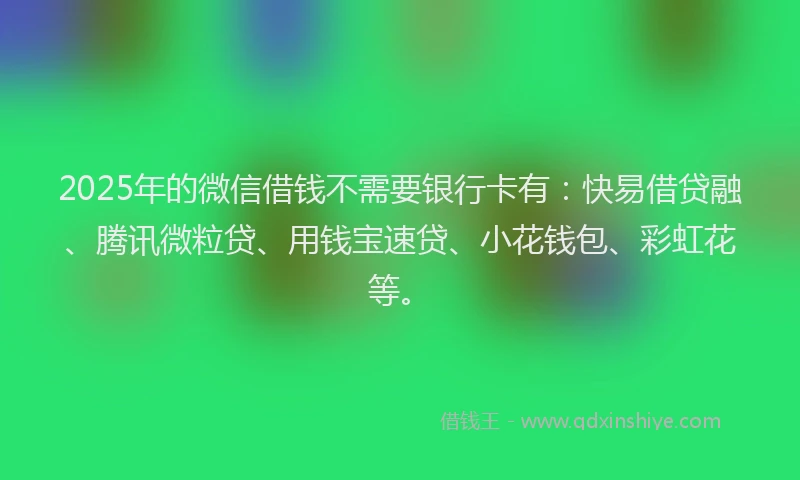 2025年的微信借钱不需要银行卡有：快易借贷融、腾讯微粒贷、用钱宝速贷、小花钱包、彩虹花等。