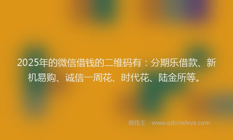 2025年的微信借钱的二维码有：分期乐借款、新机易购、诚信一周花、时代花、陆金所等。