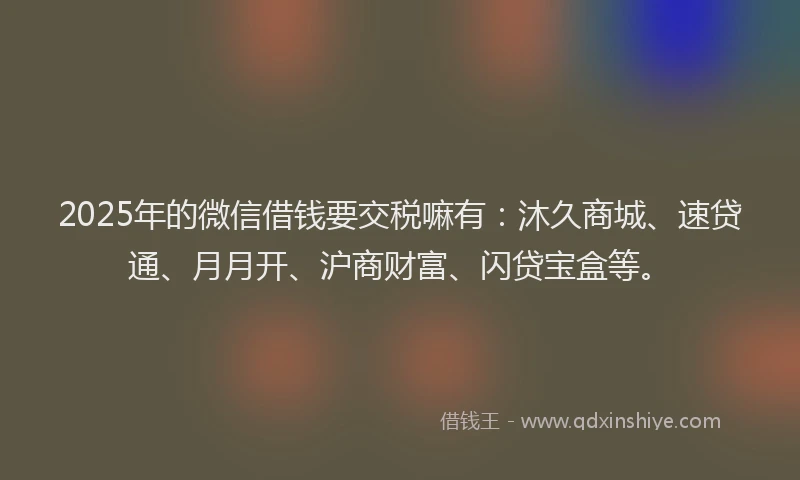 2025年的微信借钱要交税嘛有：沐久商城、速贷通、月月开、沪商财富、闪贷宝盒等。