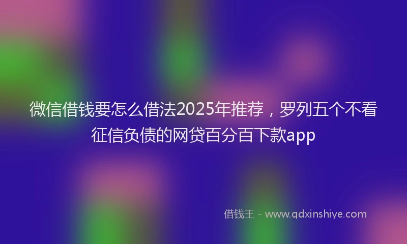 微信借钱要怎么借法2025年推荐，罗列五个不看征信负债的网贷百分百下款app