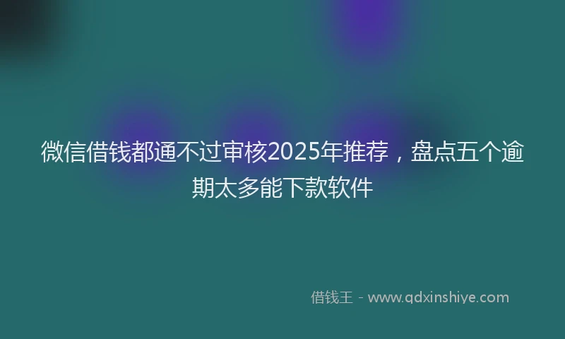 微信借钱都通不过审核2025年推荐，盘点五个逾期太多能下款软件