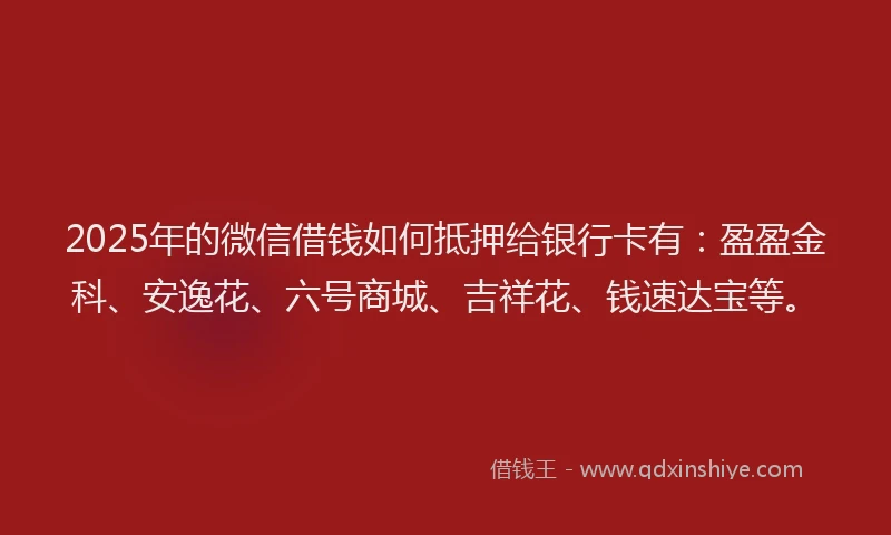 2025年的微信借钱如何抵押给银行卡有：盈盈金科、安逸花、六号商城、吉祥花、钱速达宝等。