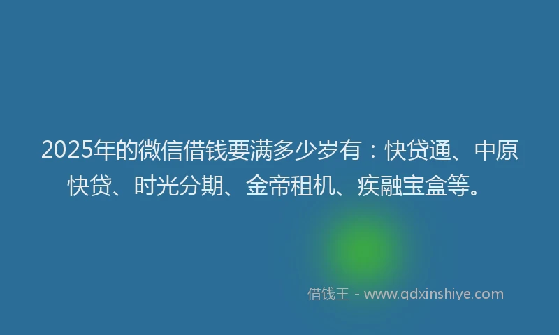 2025年的微信借钱要满多少岁有：快贷通、中原快贷、时光分期、金帝租机、疾融宝盒等。
