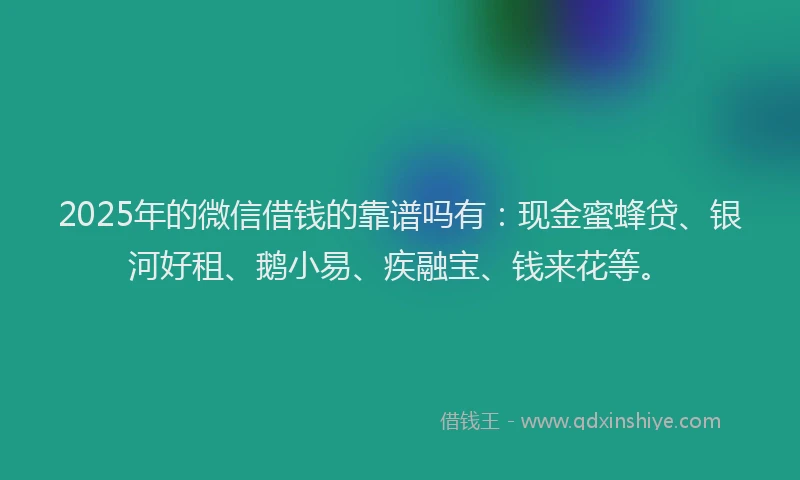 2025年的微信借钱的靠谱吗有：现金蜜蜂贷、银河好租、鹅小易、疾融宝、钱来花等。