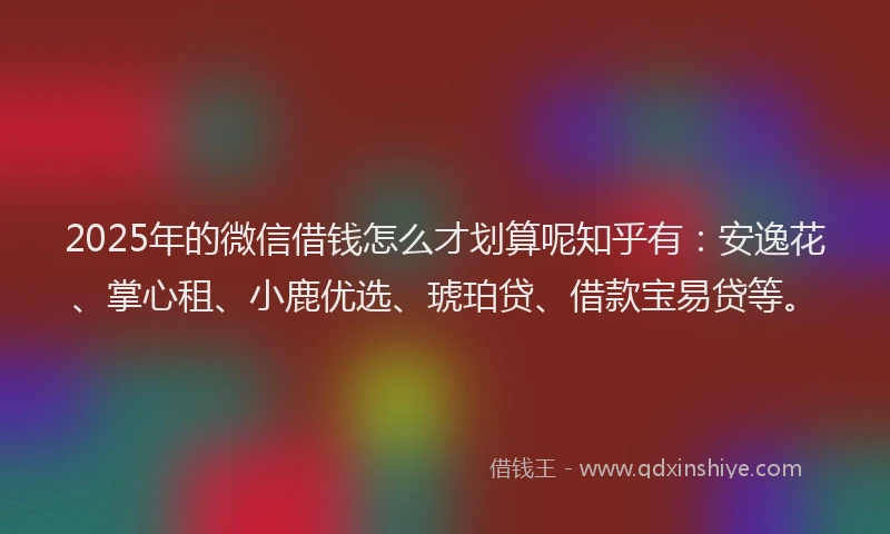 2025年的微信借钱怎么才划算呢知乎有：安逸花、掌心租、小鹿优选、琥珀贷、借款宝易贷等。