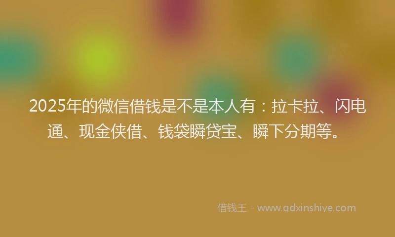 2025年的微信借钱是不是本人有：拉卡拉、闪电通、现金侠借、钱袋瞬贷宝、瞬下分期等。
