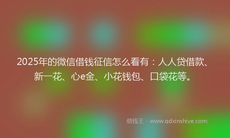 2025年的微信借钱征信怎么看有：人人贷借款、新一花、心e金、小花钱包、口袋花等。