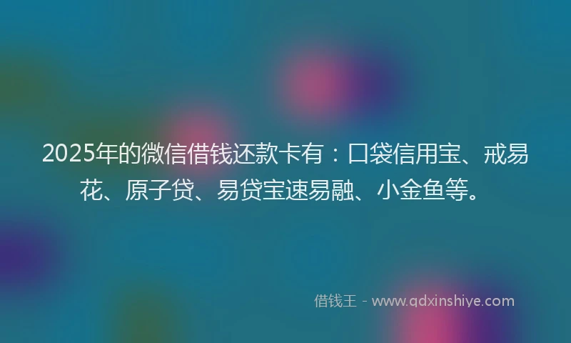 2025年的微信借钱还款卡有：口袋信用宝、戒易花、原子贷、易贷宝速易融、小金鱼等。