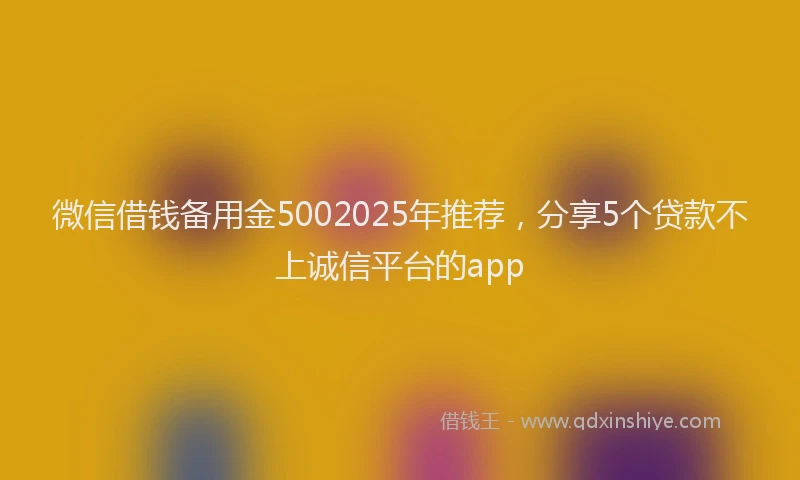 微信借钱备用金5002025年推荐，分享5个贷款不上诚信平台的app