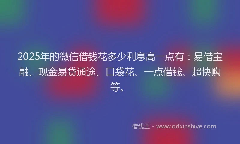 2025年的微信借钱花多少利息高一点有：易借宝融、现金易贷通途、口袋花、一点借钱、超快购等。