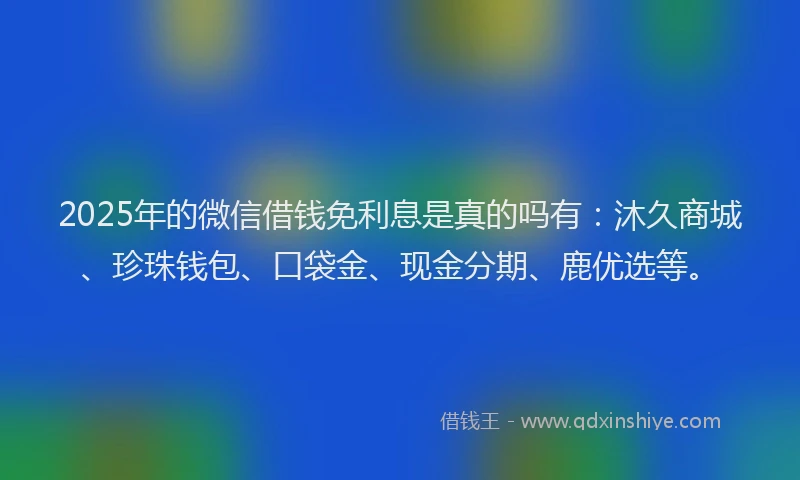 2025年的微信借钱免利息是真的吗有：沐久商城、珍珠钱包、口袋金、现金分期、鹿优选等。