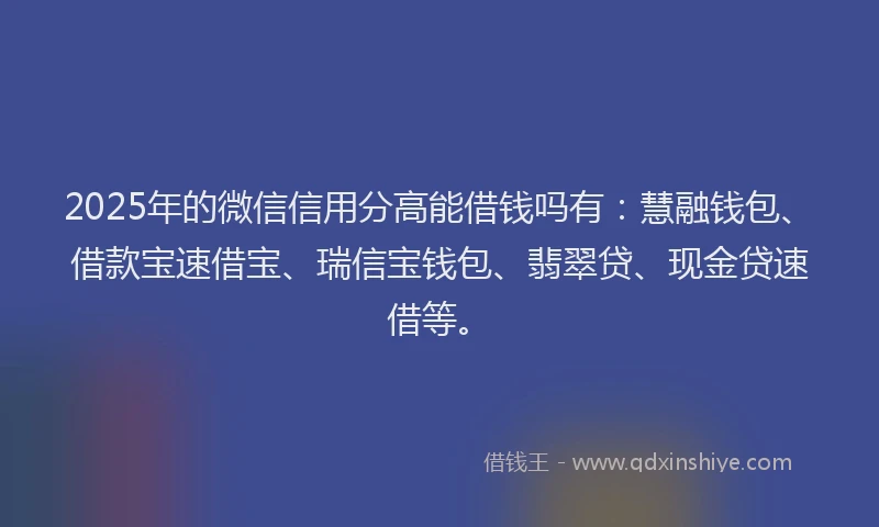 2025年的微信信用分高能借钱吗有：慧融钱包、借款宝速借宝、瑞信宝钱包、翡翠贷、现金贷速借等。