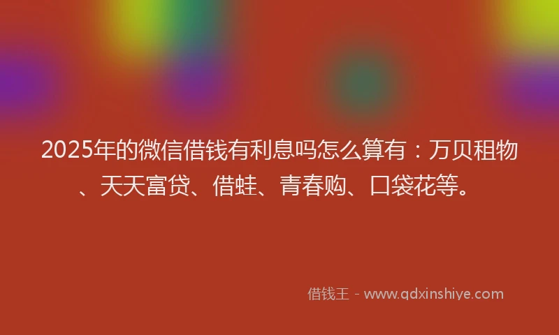 2025年的微信借钱有利息吗怎么算有：万贝租物、天天富贷、借蛙、青春购、口袋花等。