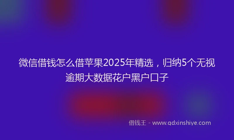 微信借钱怎么借苹果2025年精选，归纳5个无视逾期大数据花户黑户口子