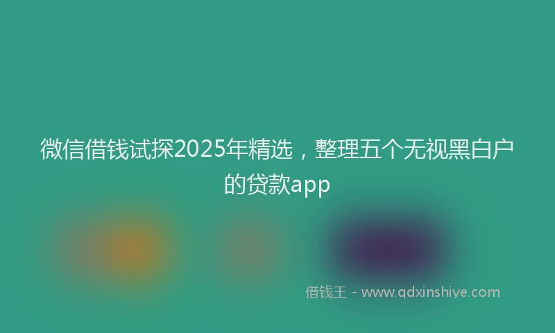 微信借钱试探2025年精选，整理五个无视黑白户的贷款app