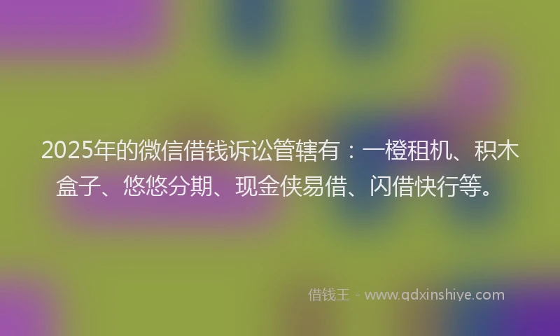 2025年的微信借钱诉讼管辖有：一橙租机、积木盒子、悠悠分期、现金侠易借、闪借快行等。