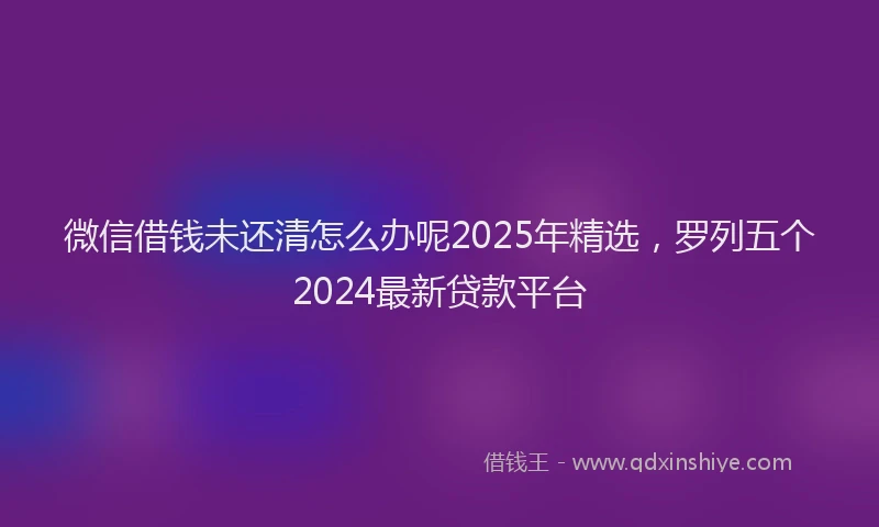 微信借钱未还清怎么办呢2025年精选，罗列五个2024最新贷款平台