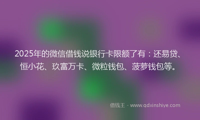 2025年的微信借钱说银行卡限额了有：还易贷、恒小花、玖富万卡、微粒钱包、菠萝钱包等。