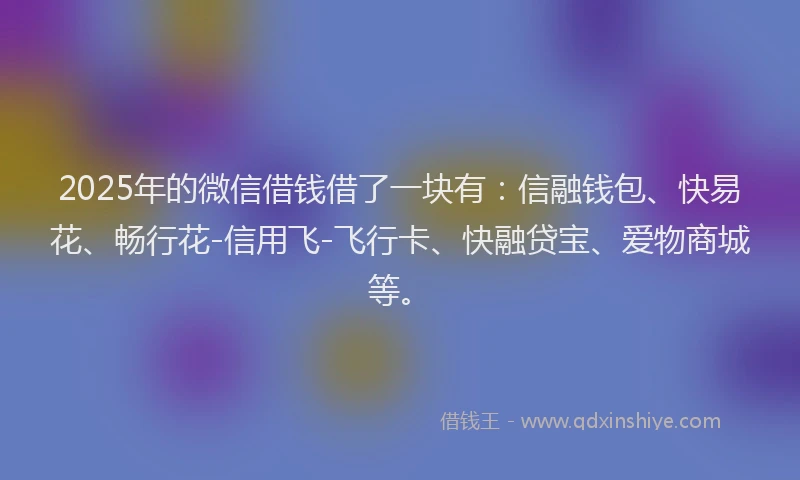 2025年的微信借钱借了一块有：信融钱包、快易花、畅行花-信用飞-飞行卡、快融贷宝、爱物商城等。