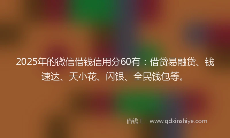 2025年的微信借钱信用分60有：借贷易融贷、钱速达、天小花、闪银、全民钱包等。