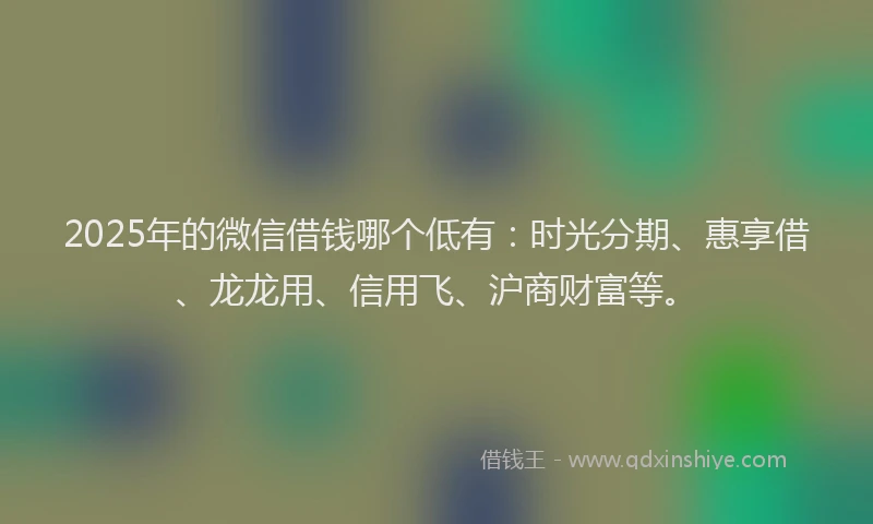 2025年的微信借钱哪个低有：时光分期、惠享借、龙龙用、信用飞、沪商财富等。