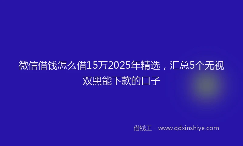 微信借钱怎么借15万2025年精选，汇总5个无视双黑能下款的口子