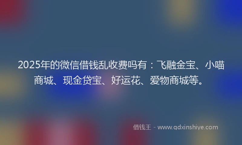 2025年的微信借钱乱收费吗有：飞融金宝、小喵商城、现金贷宝、好运花、爱物商城等。