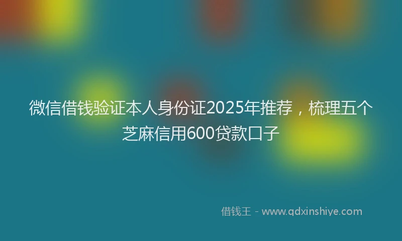 微信借钱验证本人身份证2025年推荐，梳理五个芝麻信用600贷款口子