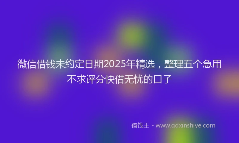 微信借钱未约定日期2025年精选，整理五个急用不求评分快借无忧的口子