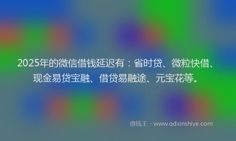 2025年的微信借钱延迟有：省时贷、微粒快借、现金易贷宝融、借贷易融途、元宝花等。