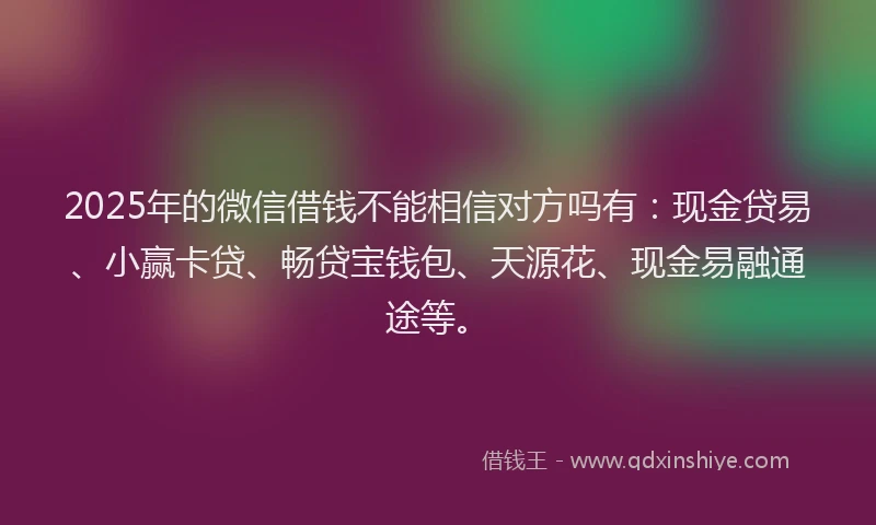 2025年的微信借钱不能相信对方吗有：现金贷易、小赢卡贷、畅贷宝钱包、天源花、现金易融通途等。