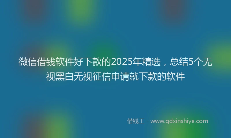微信借钱软件好下款的2025年精选，总结5个无视黑白无视征信申请就下款的软件