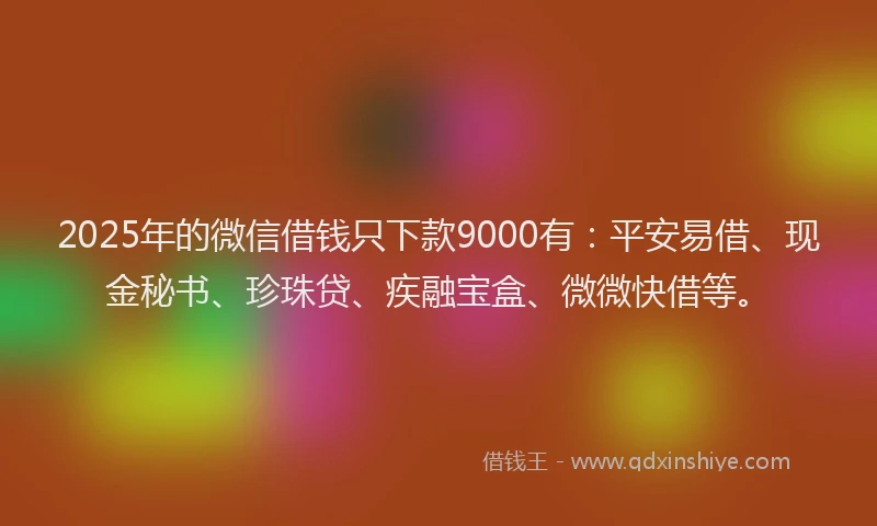 2025年的微信借钱只下款9000有：平安易借、现金秘书、珍珠贷、疾融宝盒、微微快借等。