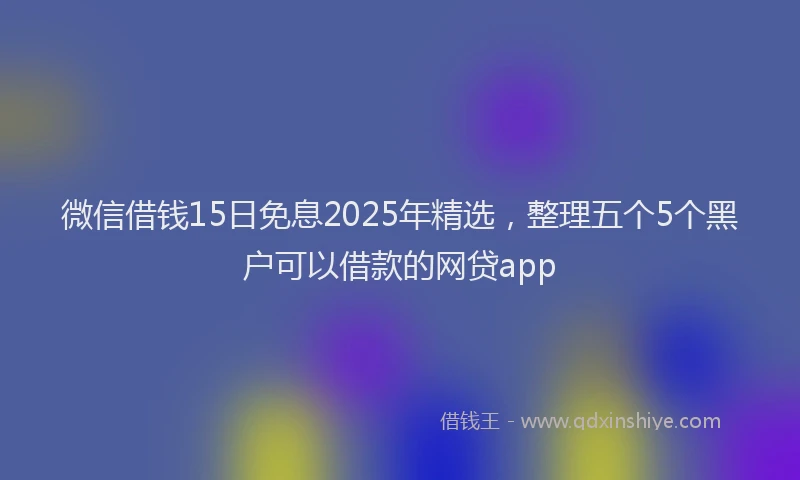 微信借钱15日免息2025年精选，整理五个5个黑户可以借款的网贷app