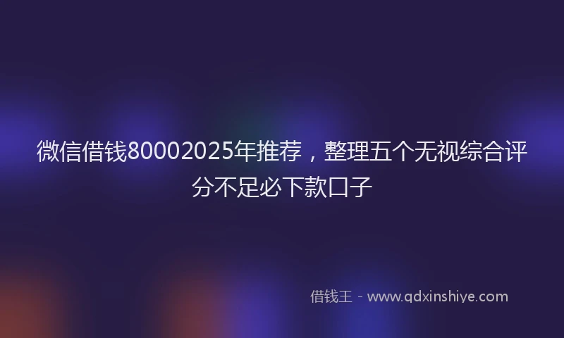 微信借钱80002025年推荐，整理五个无视综合评分不足必下款口子