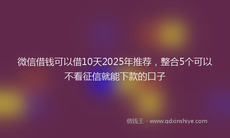 微信借钱可以借10天2025年推荐，整合5个可以不看征信就能下款的口子