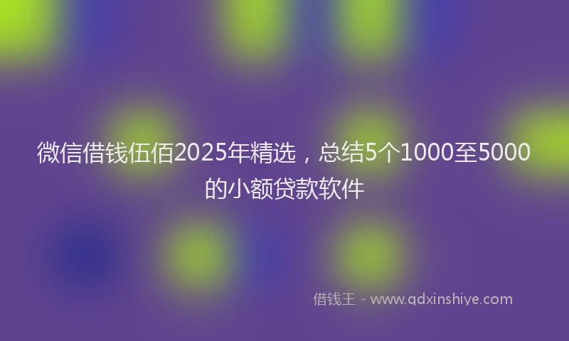 微信借钱伍佰2025年精选，总结5个1000至5000的小额贷款软件