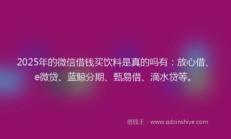 2025年的微信借钱买饮料是真的吗有：放心借、e微贷、蓝鲸分期、甄易借、滴水贷等。