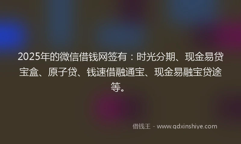 2025年的微信借钱网签有：时光分期、现金易贷宝盒、原子贷、钱速借融通宝、现金易融宝贷途等。