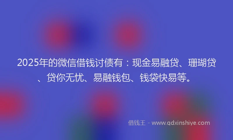 2025年的微信借钱讨债有：现金易融贷、珊瑚贷、贷你无忧、易融钱包、钱袋快易等。