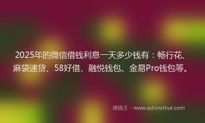2025年的微信借钱利息一天多少钱有：畅行花、麻袋速贷、58好借、融悦钱包、金易Pro钱包等。