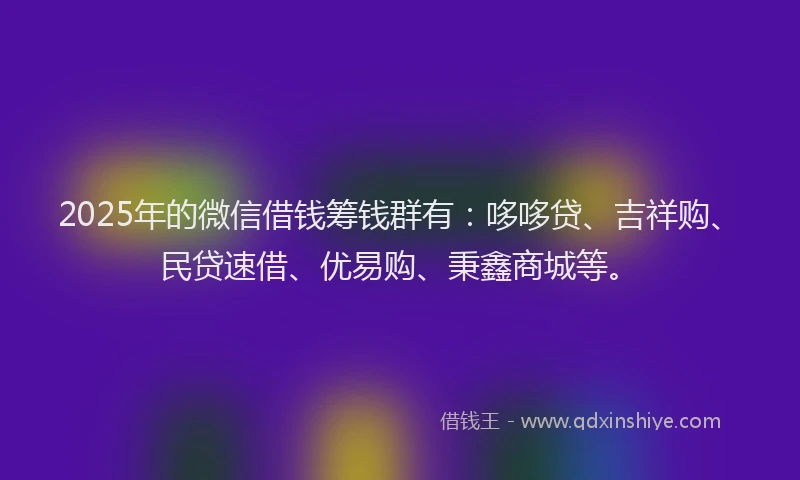 2025年的微信借钱筹钱群有：哆哆贷、吉祥购、民贷速借、优易购、秉鑫商城等。