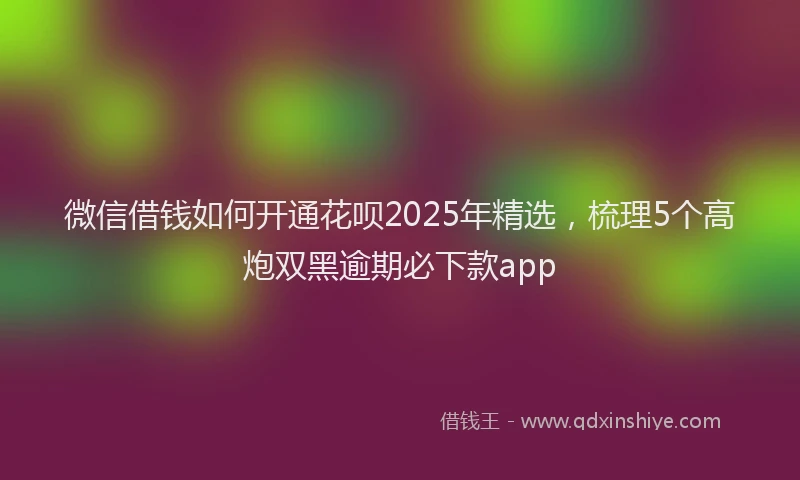 微信借钱如何开通花呗2025年精选，梳理5个高炮双黑逾期必下款app