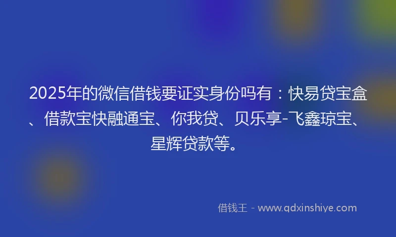 2025年的微信借钱要证实身份吗有：快易贷宝盒、借款宝快融通宝、你我贷、贝乐享-飞鑫琼宝、星辉贷款等。