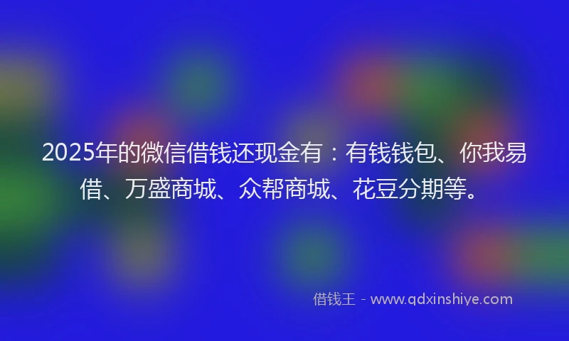 2025年的微信借钱还现金有：有钱钱包、你我易借、万盛商城、众帮商城、花豆分期等。